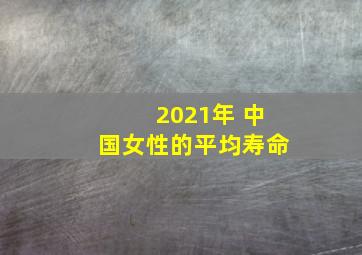 2021年 中国女性的平均寿命